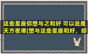 这些星座你想与之和好 可以说是天方夜谭(想与这些星座和好，却难如登天？看看这个实用指南！)